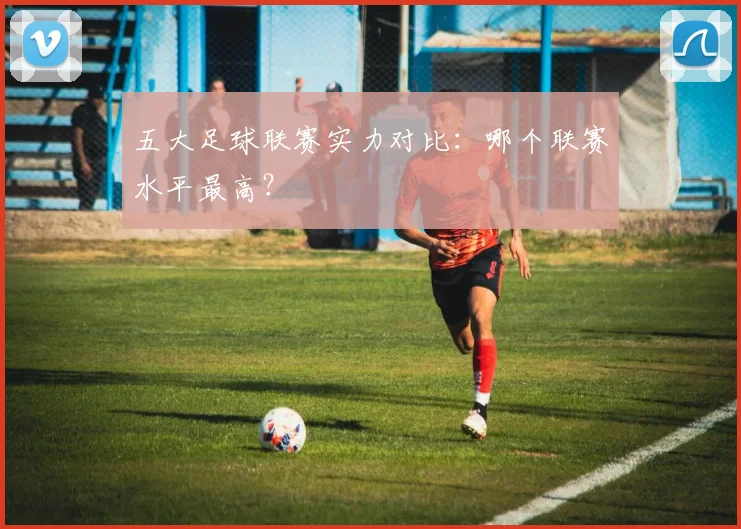 五大足球联赛实力对比：哪个联赛水平最高？
