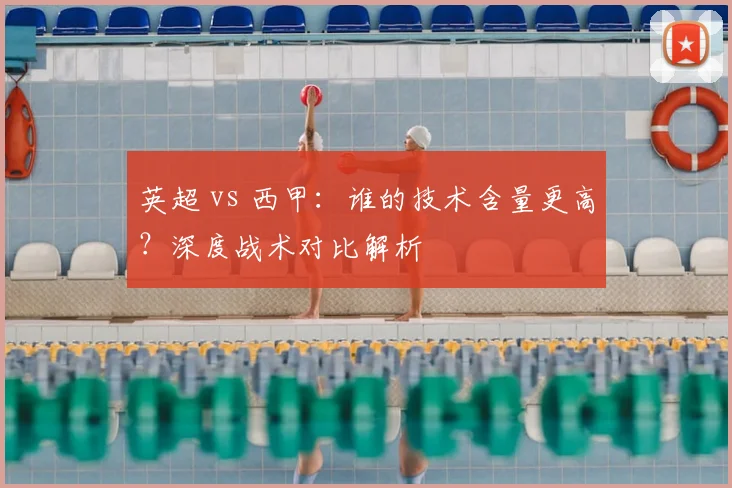 英超 vs 西甲：谁的技术含量更高？深度战术对比解析