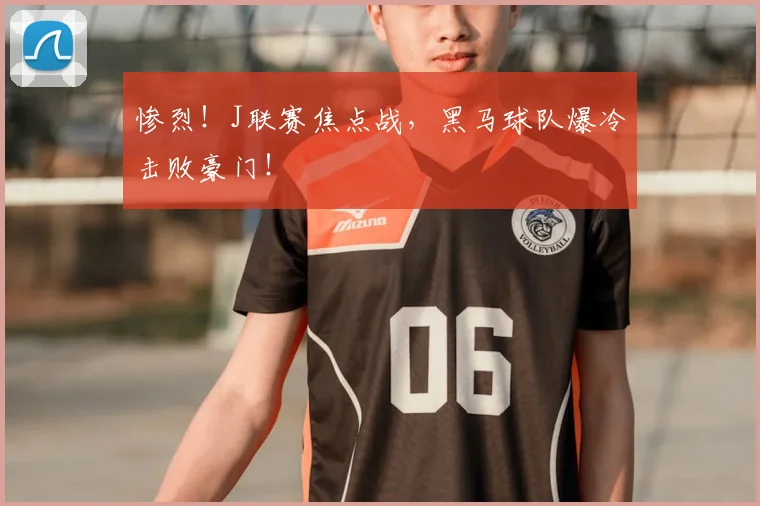 惨烈！J联赛焦点战，黑马球队爆冷击败豪门！