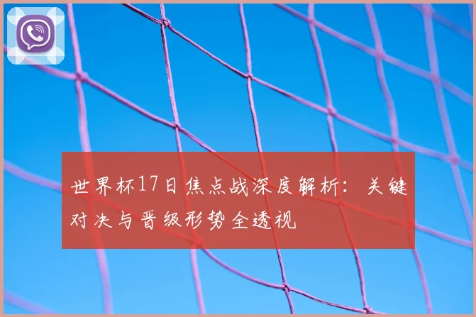 世界杯17日焦点战深度解析:关键对决与晋级形势全透视
