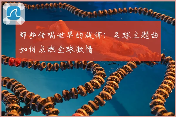 那些传唱世界的旋律：足球主题曲如何点燃全球激情