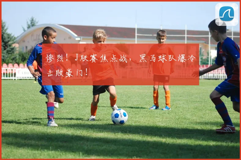 惨烈！J联赛焦点战，黑马球队爆冷击败豪门！