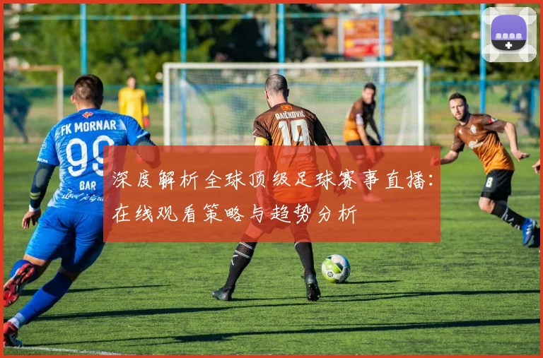 深度解析全球顶级足球赛事直播：在线观看策略与趋势分析